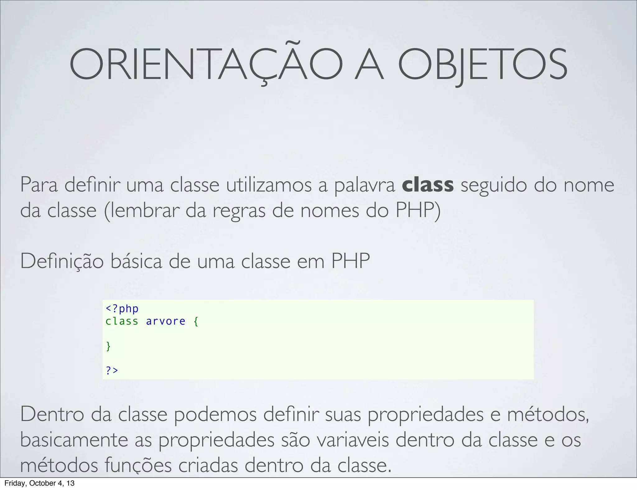 ORIENTAÇÃO A OBJETOS
Para deﬁnir uma classe utilizamos a palavra class seguido do nome
da classe (lembrar da regras de nomes do PHP)
Deﬁnição básica de uma classe em PHP
<?php
class arvore {
    
}
?>

Dentro da classe podemos deﬁnir suas propriedades e métodos,
basicamente as propriedades são variaveis dentro da classe e os
métodos funções criadas dentro da classe.
Friday, October 4, 13

 