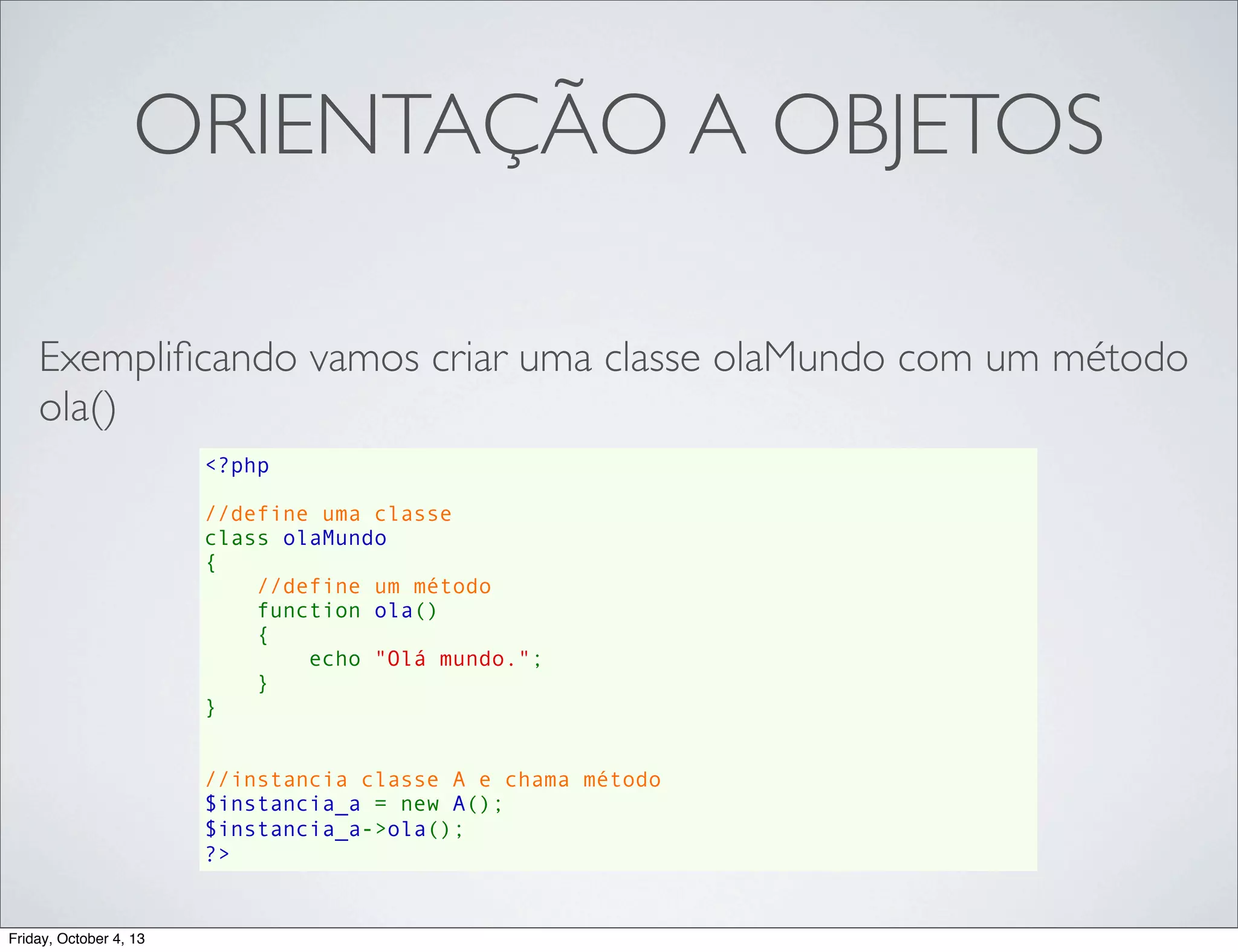 ORIENTAÇÃO A OBJETOS
Exempliﬁcando vamos criar uma classe olaMundo com um método
ola()
<?php
//define uma classe
class olaMundo
{
//define um método
    function ola()
{
echo "Olá mundo.";
}
}
//instancia classe A e chama método
$instancia_a = new A();
$instancia_a->ola();
?>

Friday, October 4, 13

 