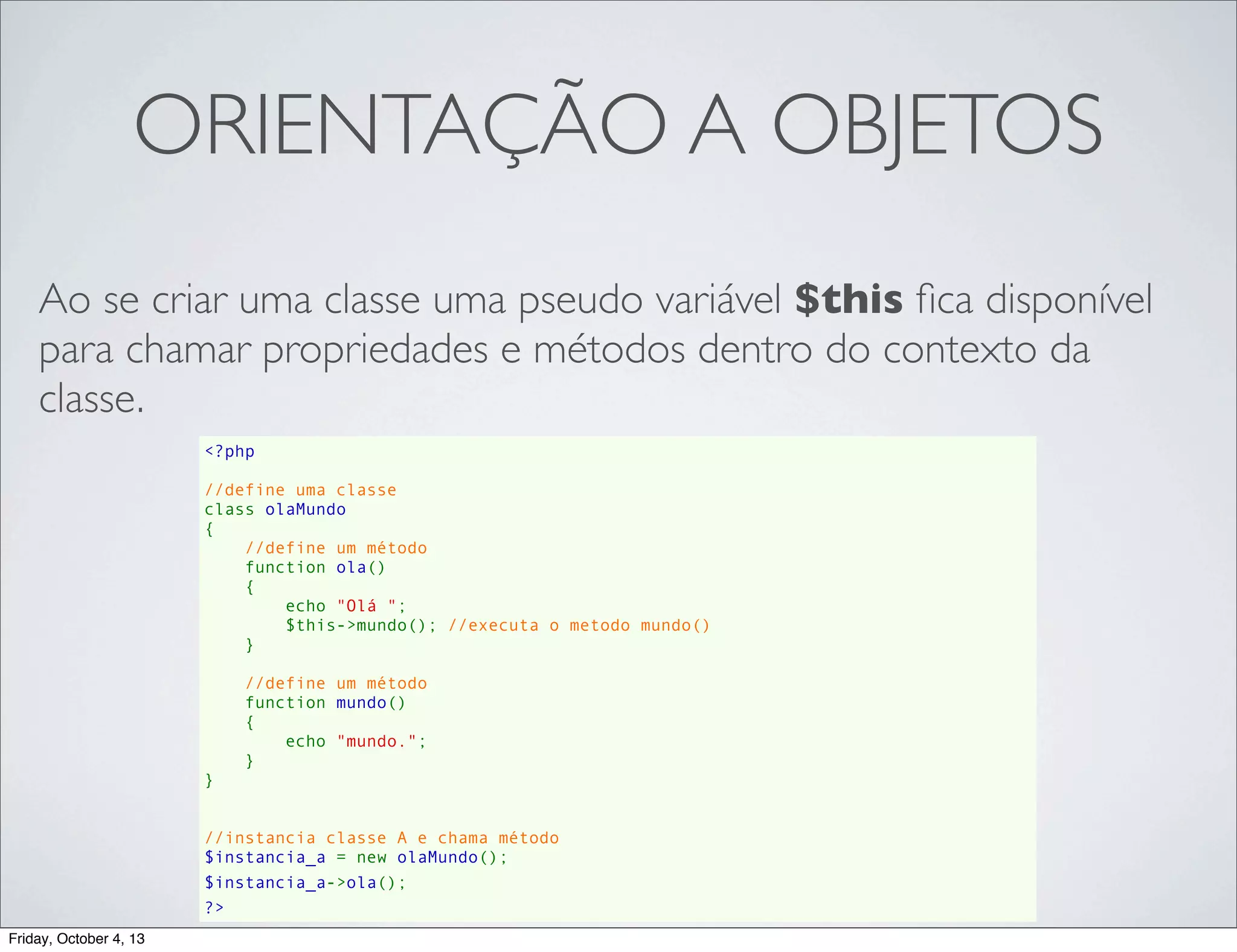 ORIENTAÇÃO A OBJETOS
Ao se criar uma classe uma pseudo variável $this ﬁca disponível
para chamar propriedades e métodos dentro do contexto da
classe.
<?php
//define uma classe
class olaMundo
{
//define um método
    function ola()
{
echo "Olá ";
$this->mundo(); //executa o metodo mundo()
}
//define um método
    function mundo()
{
echo "mundo.";
}
}
//instancia classe A e chama método
$instancia_a = new olaMundo();
$instancia_a->ola();
?>
Friday, October 4, 13

 