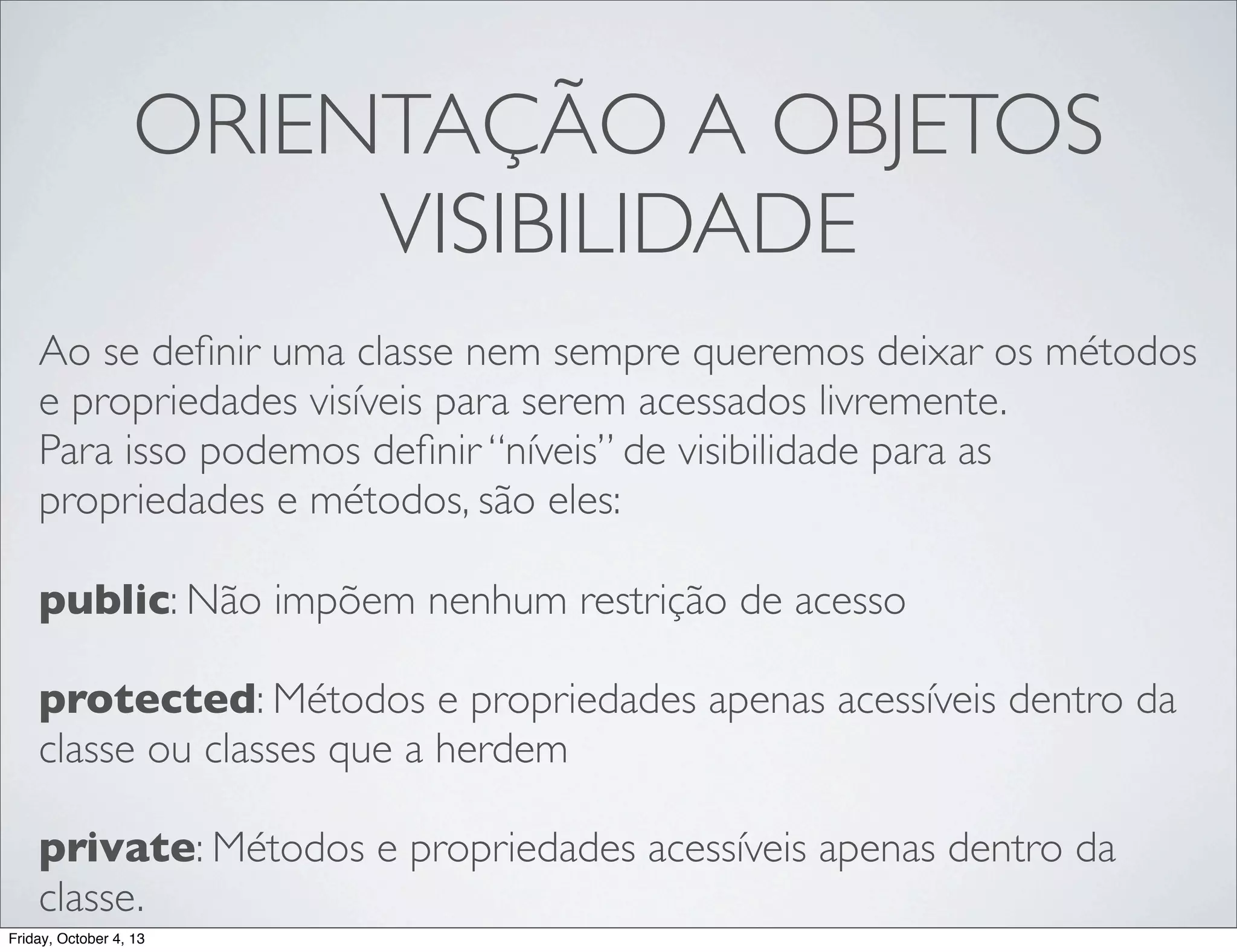ORIENTAÇÃO A OBJETOS
VISIBILIDADE
Ao se deﬁnir uma classe nem sempre queremos deixar os métodos
e propriedades visíveis para serem acessados livremente.
Para isso podemos deﬁnir “níveis” de visibilidade para as
propriedades e métodos, são eles:
public: Não impõem nenhum restrição de acesso
protected: Métodos e propriedades apenas acessíveis dentro da
classe ou classes que a herdem
private: Métodos e propriedades acessíveis apenas dentro da
classe.
Friday, October 4, 13

 