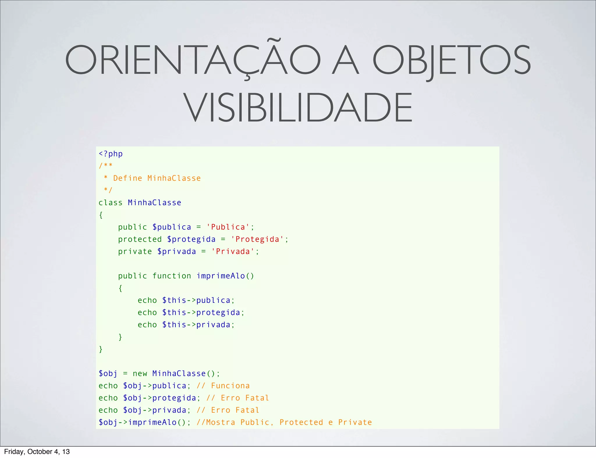 ORIENTAÇÃO A OBJETOS
VISIBILIDADE
<?php
/**
 * Define MinhaClasse
 */
class MinhaClasse
{
    public $publica = 'Publica';
    protected $protegida = 'Protegida';
    private $privada = 'Privada';
    public function imprimeAlo()
    {
        echo $this->publica;
        echo $this->protegida;
        echo $this->privada;
    }
}
$obj = new MinhaClasse();
echo $obj->publica; // Funciona
echo $obj->protegida; // Erro Fatal
echo $obj->privada; // Erro Fatal
$obj->imprimeAlo(); //Mostra Public, Protected e Private

Friday, October 4, 13

 