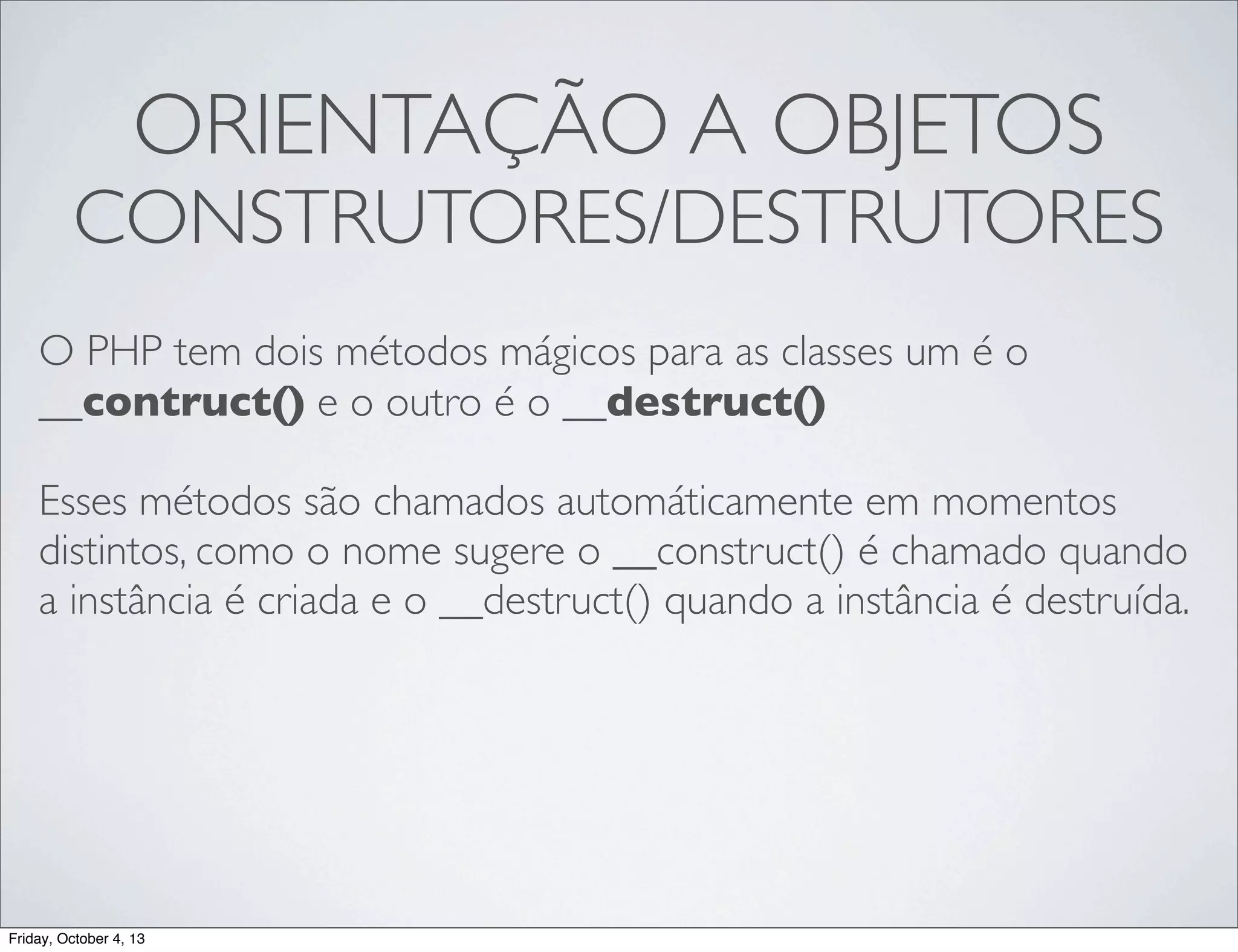 ORIENTAÇÃO A OBJETOS

CONSTRUTORES/DESTRUTORES
O PHP tem dois métodos mágicos para as classes um é o
__contruct() e o outro é o __destruct()
Esses métodos são chamados automáticamente em momentos
distintos, como o nome sugere o __construct() é chamado quando
a instância é criada e o __destruct() quando a instância é destruída.

Friday, October 4, 13

 