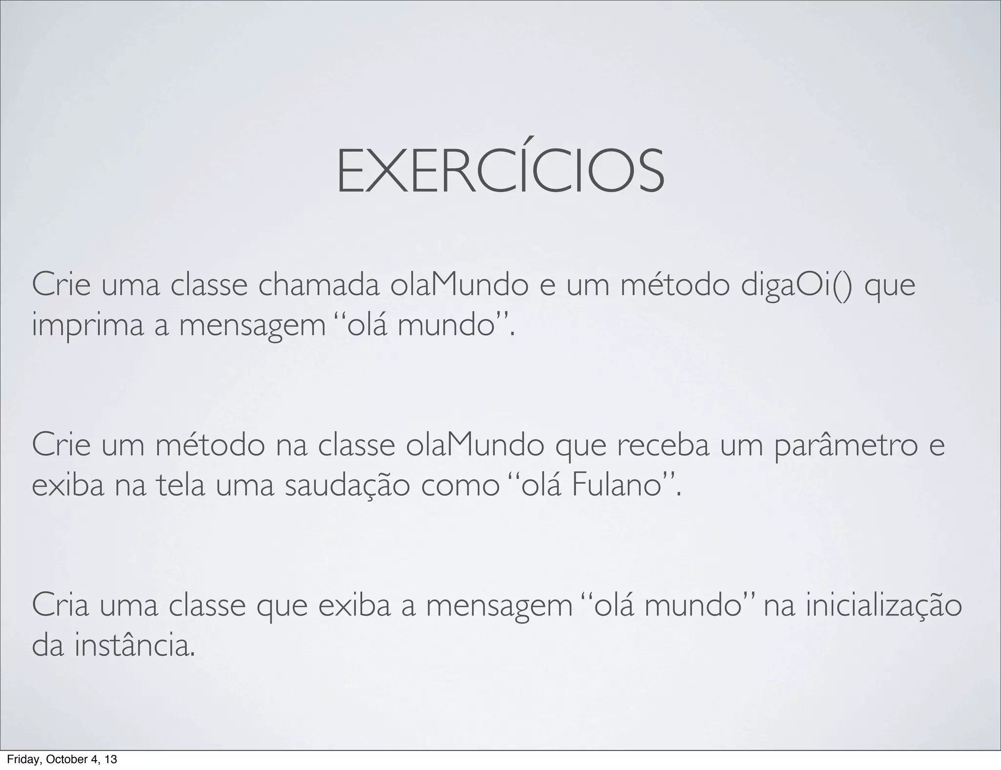EXERCÍCIOS
Crie uma classe chamada olaMundo e um método digaOi() que
imprima a mensagem “olá mundo”.
Crie um método na classe olaMundo que receba um parâmetro e
exiba na tela uma saudação como “olá Fulano”.
Cria uma classe que exiba a mensagem “olá mundo” na inicialização
da instância.

Friday, October 4, 13

 