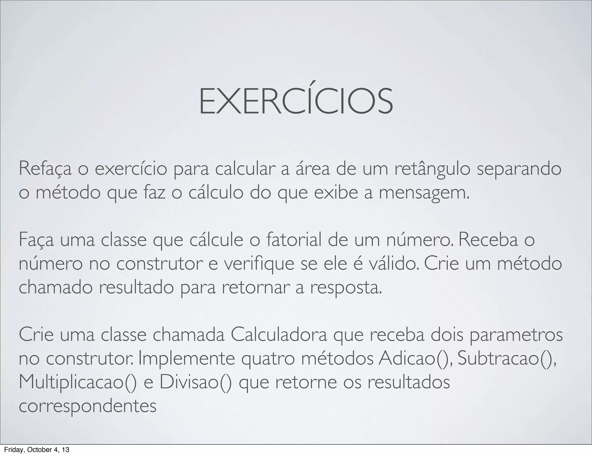 EXERCÍCIOS
Refaça o exercício para calcular a área de um retângulo separando
o método que faz o cálculo do que exibe a mensagem.
Faça uma classe que cálcule o fatorial de um número. Receba o
número no construtor e veriﬁque se ele é válido. Crie um método
chamado resultado para retornar a resposta.
Crie uma classe chamada Calculadora que receba dois parametros
no construtor. Implemente quatro métodos Adicao(), Subtracao(),
Multiplicacao() e Divisao() que retorne os resultados
correspondentes
Friday, October 4, 13

 