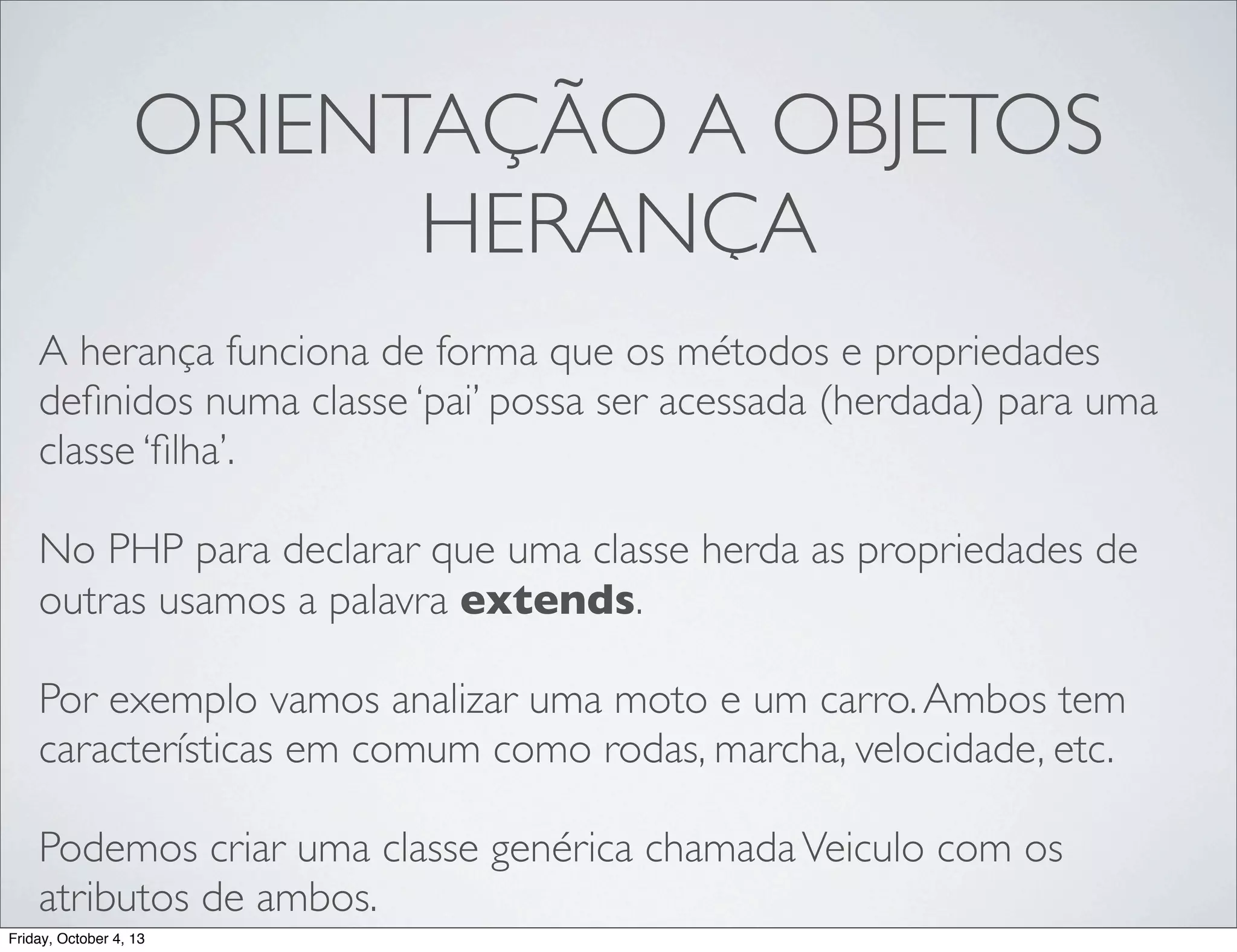 ORIENTAÇÃO A OBJETOS
HERANÇA
A herança funciona de forma que os métodos e propriedades
deﬁnidos numa classe ‘pai’ possa ser acessada (herdada) para uma
classe ‘ﬁlha’.
No PHP para declarar que uma classe herda as propriedades de
outras usamos a palavra extends.
Por exemplo vamos analizar uma moto e um carro. Ambos tem
características em comum como rodas, marcha, velocidade, etc.
Podemos criar uma classe genérica chamada Veiculo com os
atributos de ambos.
Friday, October 4, 13

 
