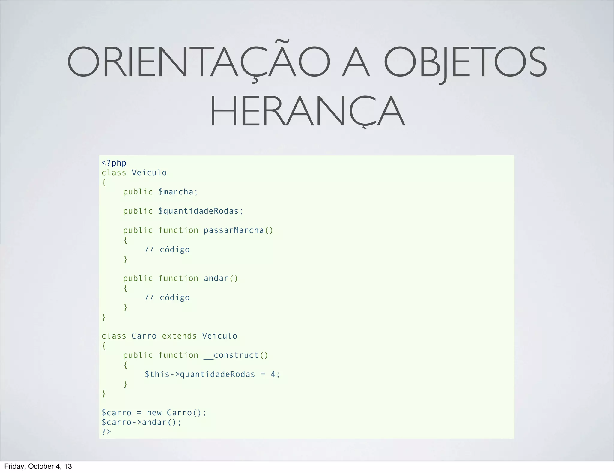 ORIENTAÇÃO A OBJETOS
HERANÇA
<?php
class Veiculo
{
public $marcha;
public $quantidadeRodas;
public function passarMarcha()
{
// código
}
public function andar()
{
// código
}
}
class Carro extends Veiculo
{
public function __construct()
{
$this->quantidadeRodas = 4;
}
}
$carro = new Carro();
$carro->andar();
?>

Friday, October 4, 13

 