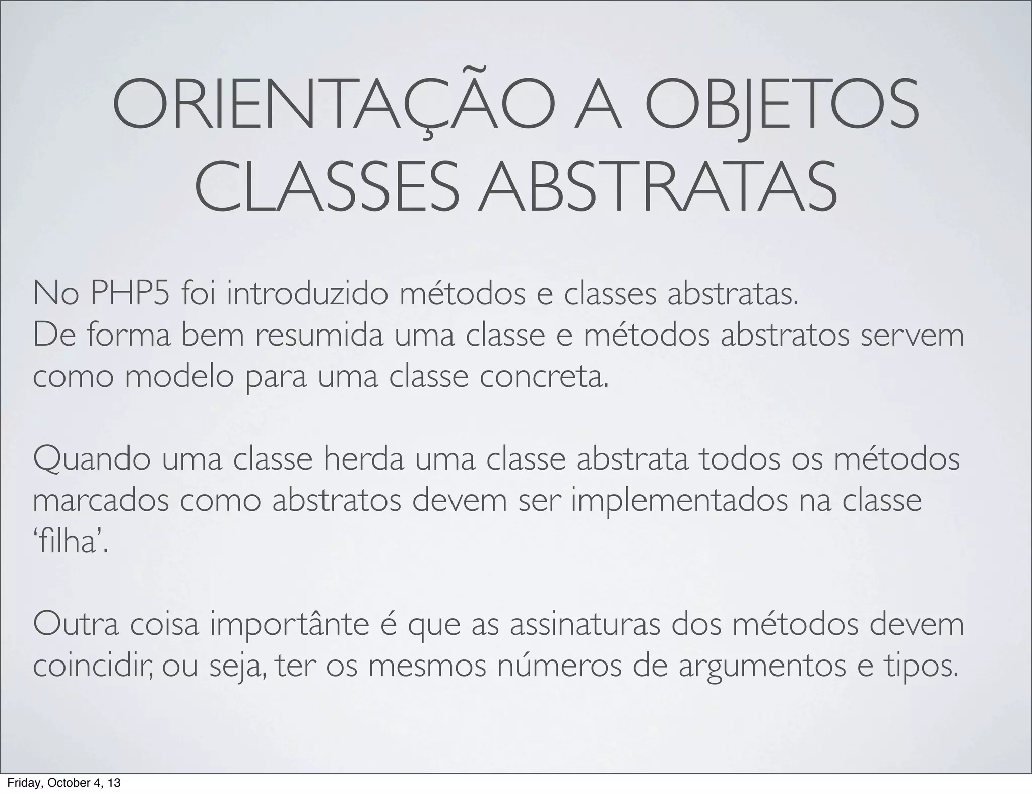 ORIENTAÇÃO A OBJETOS
CLASSES ABSTRATAS
No PHP5 foi introduzido métodos e classes abstratas.
De forma bem resumida uma classe e métodos abstratos servem
como modelo para uma classe concreta.
Quando uma classe herda uma classe abstrata todos os métodos
marcados como abstratos devem ser implementados na classe
‘ﬁlha’.
Outra coisa importânte é que as assinaturas dos métodos devem
coincidir, ou seja, ter os mesmos números de argumentos e tipos.

Friday, October 4, 13

 