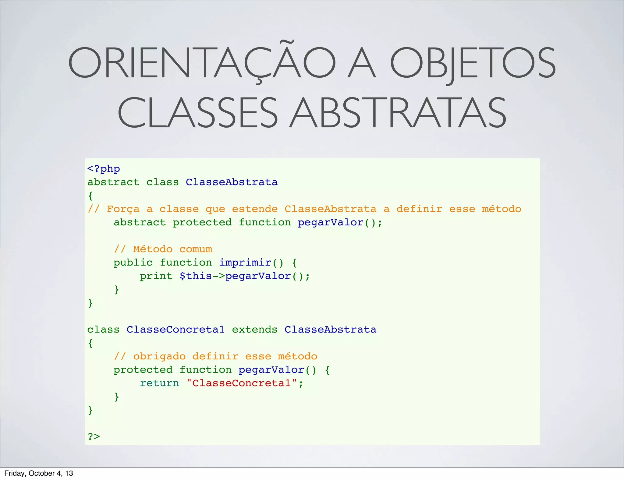 ORIENTAÇÃO A OBJETOS
CLASSES ABSTRATAS
<?php
abstract class ClasseAbstrata
{
// Força a classe que estende ClasseAbstrata a definir esse método
    abstract protected function pegarValor();
    
    // Método comum
    public function imprimir() {
        print $this->pegarValor();
    }
}
class ClasseConcreta1 extends ClasseAbstrata
{
// obrigado definir esse método
    protected function pegarValor() {
        return "ClasseConcreta1";
    }
}
?>

Friday, October 4, 13

 