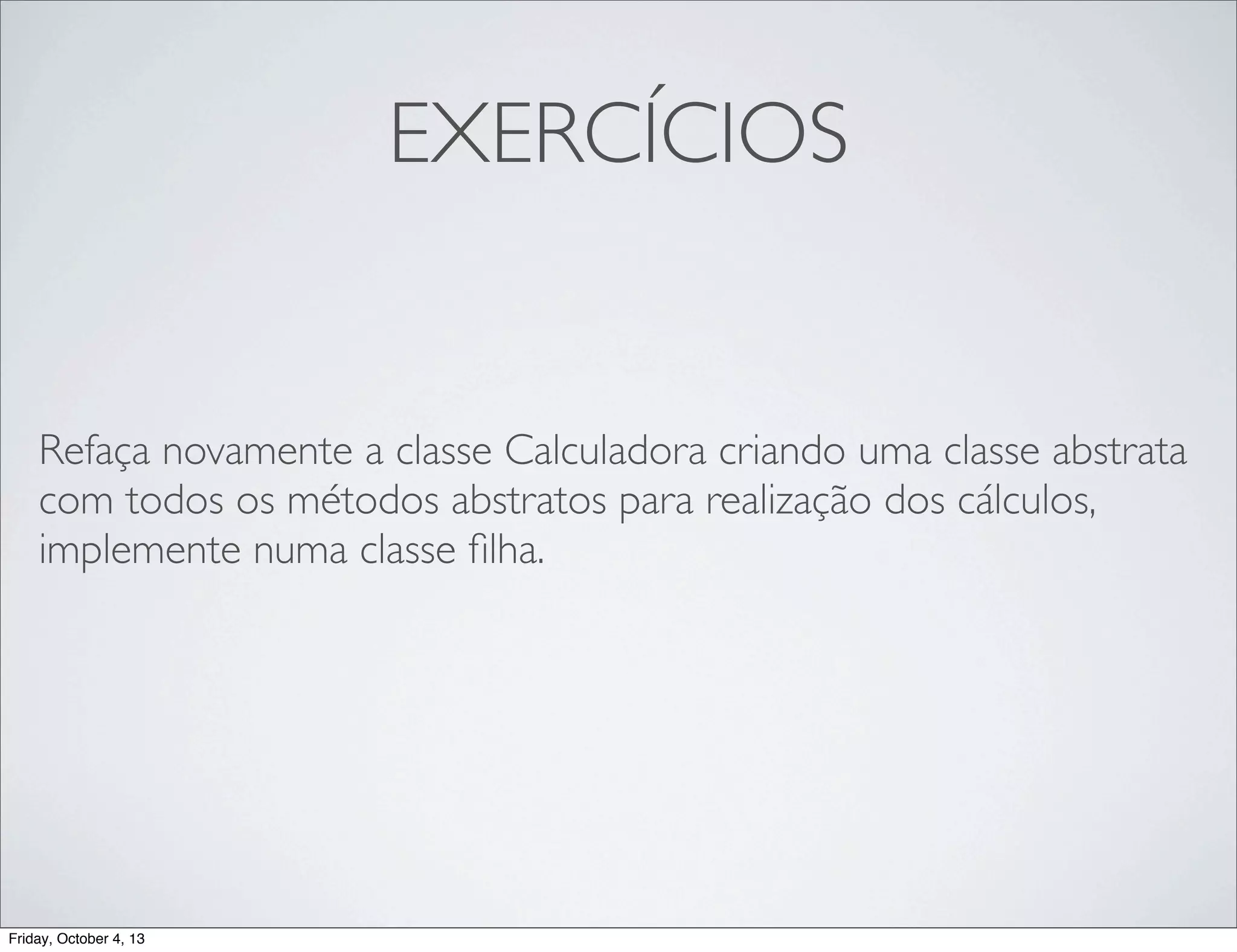 EXERCÍCIOS

Refaça novamente a classe Calculadora criando uma classe abstrata
com todos os métodos abstratos para realização dos cálculos,
implemente numa classe ﬁlha.

Friday, October 4, 13

 