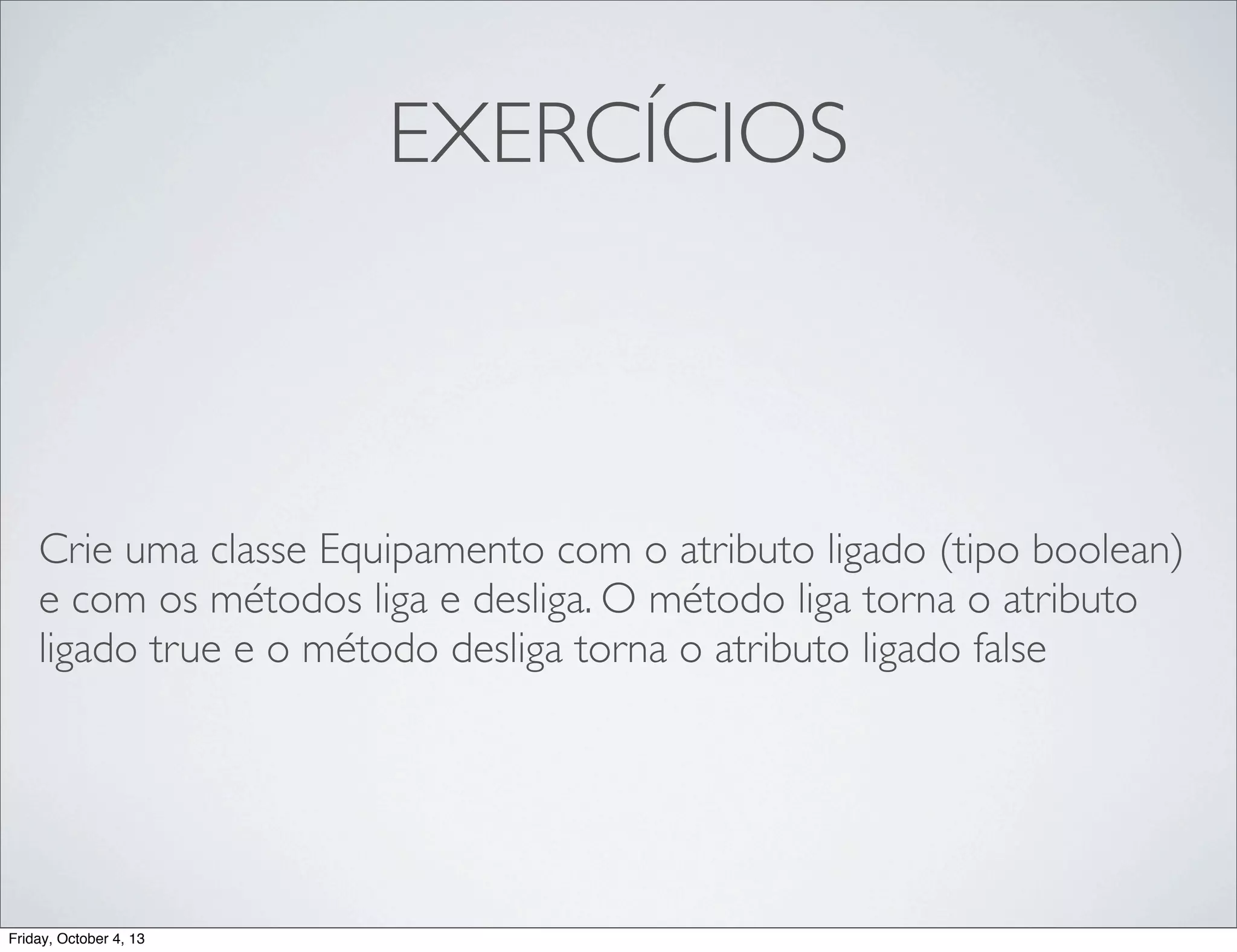 EXERCÍCIOS

Crie uma classe Equipamento com o atributo ligado (tipo boolean)
e com os métodos liga e desliga. O método liga torna o atributo
ligado true e o método desliga torna o atributo ligado false

Friday, October 4, 13

 