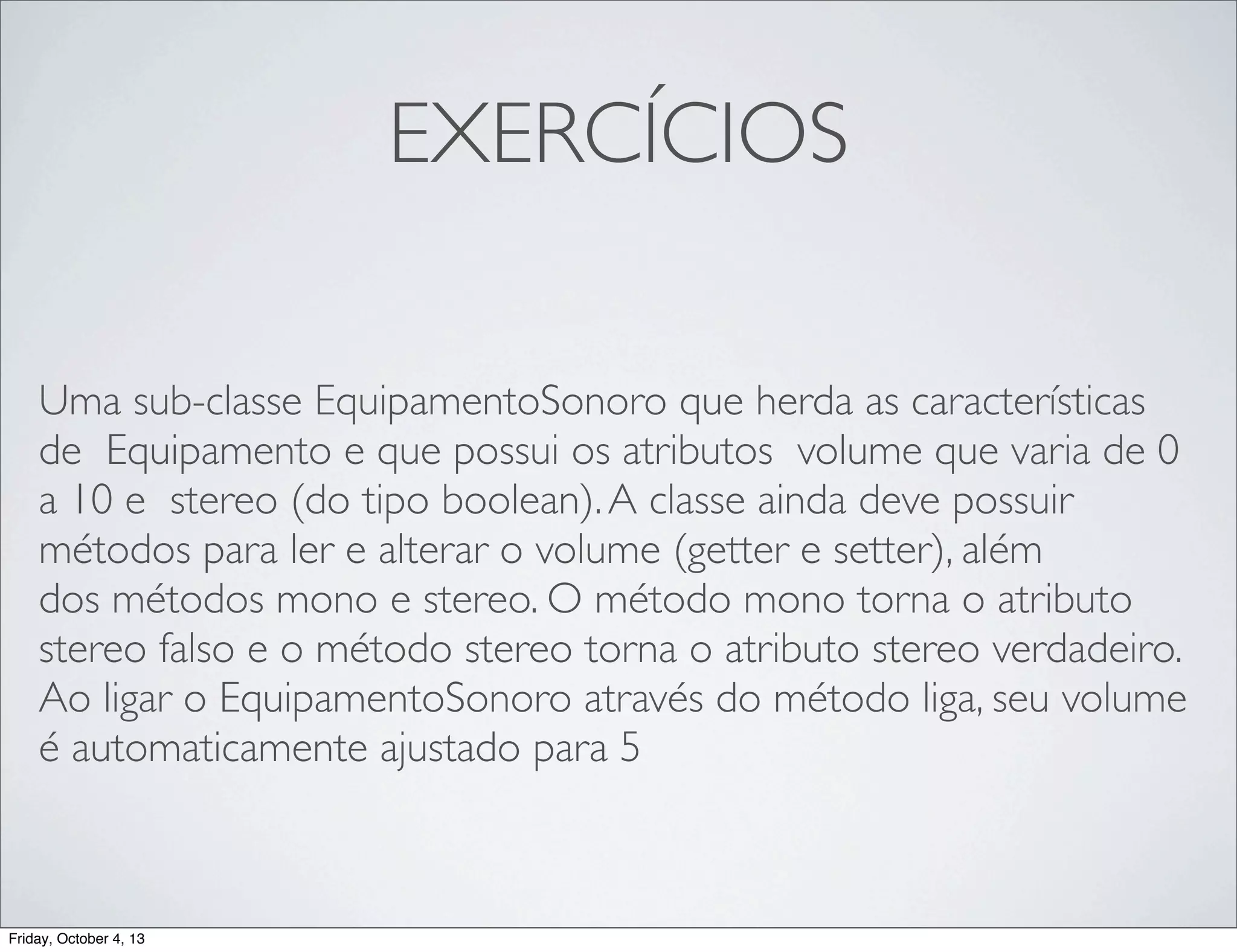 EXERCÍCIOS
Uma sub-classe EquipamentoSonoro que herda as características
de Equipamento e que possui os atributos volume que varia de 0
a 10 e stereo (do tipo boolean). A classe ainda deve possuir
métodos para ler e alterar o volume (getter e setter), além
dos métodos mono e stereo. O método mono torna o atributo
stereo falso e o método stereo torna o atributo stereo verdadeiro.
Ao ligar o EquipamentoSonoro através do método liga, seu volume
é automaticamente ajustado para 5

Friday, October 4, 13

 
