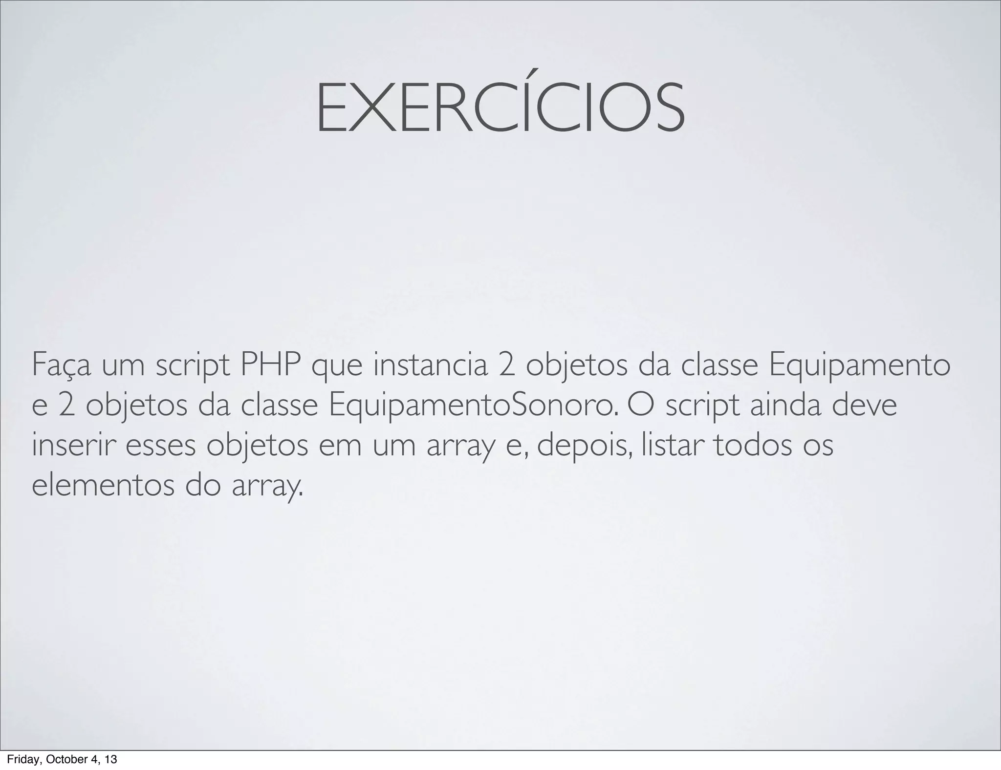 EXERCÍCIOS

Faça um script PHP que instancia 2 objetos da classe Equipamento
e 2 objetos da classe EquipamentoSonoro. O script ainda deve
inserir esses objetos em um array e, depois, listar todos os
elementos do array.

Friday, October 4, 13

 