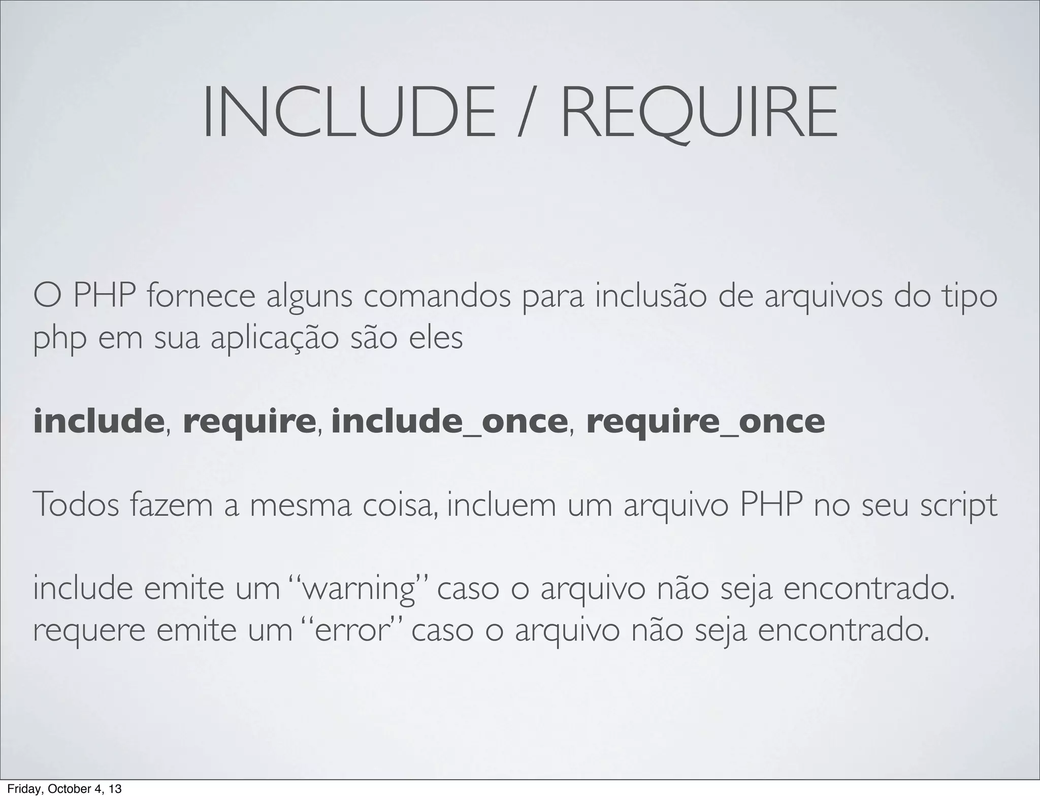 INCLUDE / REQUIRE
O PHP fornece alguns comandos para inclusão de arquivos do tipo
php em sua aplicação são eles
include, require, include_once, require_once
Todos fazem a mesma coisa, incluem um arquivo PHP no seu script
include emite um “warning” caso o arquivo não seja encontrado.
requere emite um “error” caso o arquivo não seja encontrado.

Friday, October 4, 13

 