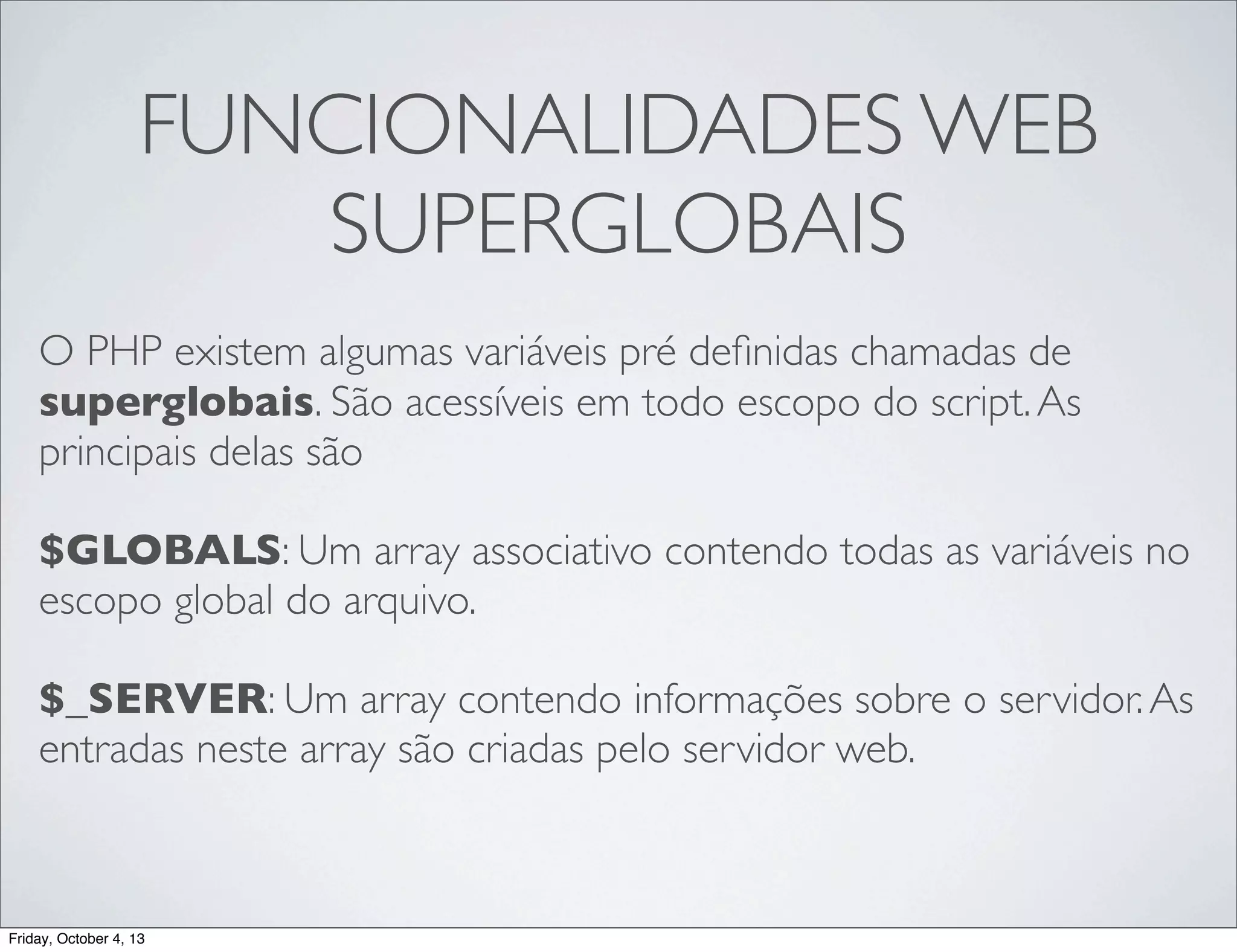 FUNCIONALIDADES WEB
SUPERGLOBAIS
O PHP existem algumas variáveis pré deﬁnidas chamadas de
superglobais. São acessíveis em todo escopo do script. As
principais delas são
$GLOBALS: Um array associativo contendo todas as variáveis no
escopo global do arquivo.
$_SERVER: Um array contendo informações sobre o servidor. As
entradas neste array são criadas pelo servidor web.

Friday, October 4, 13

 