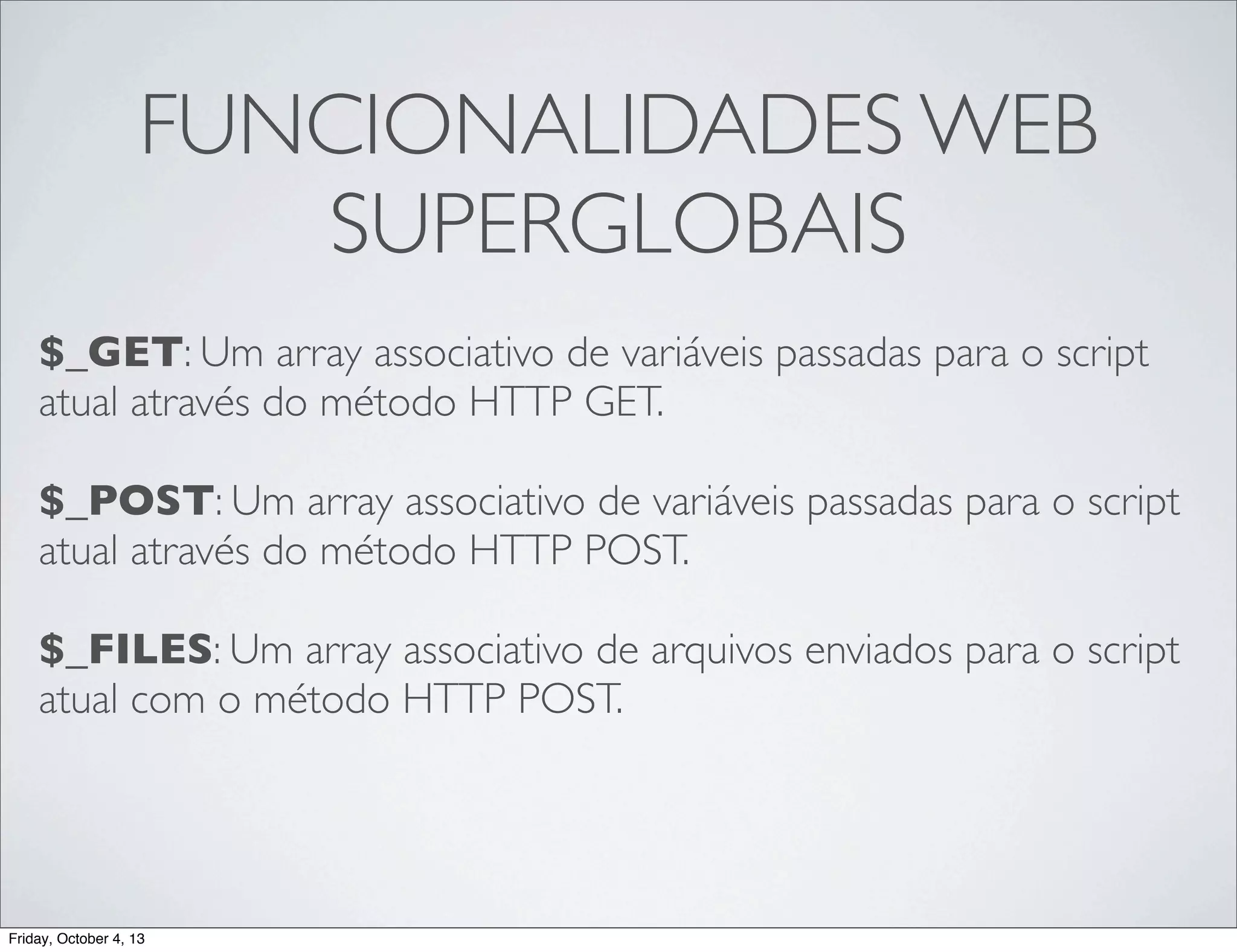 FUNCIONALIDADES WEB
SUPERGLOBAIS
$_GET: Um array associativo de variáveis passadas para o script
atual através do método HTTP GET.
$_POST: Um array associativo de variáveis passadas para o script
atual através do método HTTP POST.
$_FILES: Um array associativo de arquivos enviados para o script
atual com o método HTTP POST.

Friday, October 4, 13

 