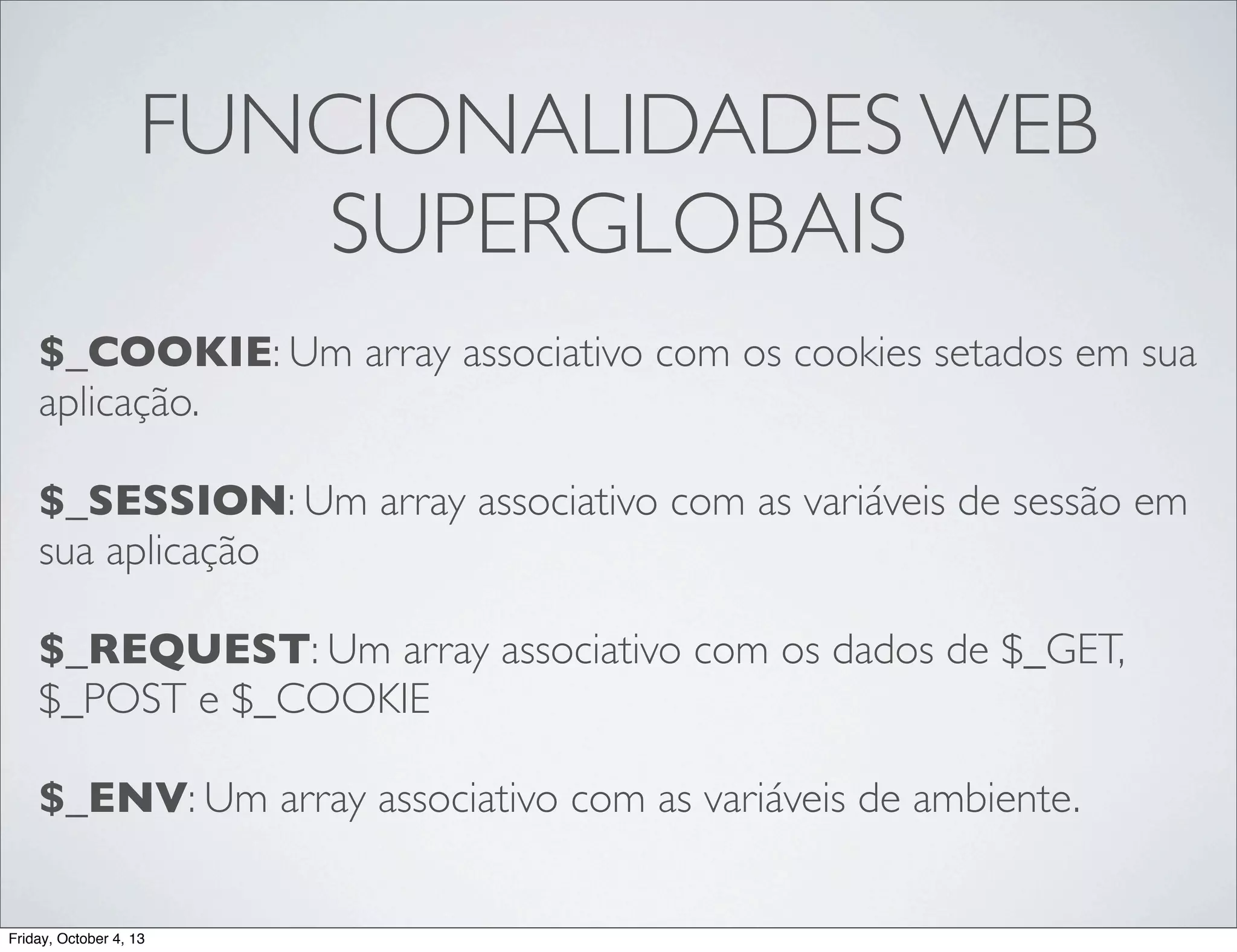 FUNCIONALIDADES WEB
SUPERGLOBAIS
$_COOKIE: Um array associativo com os cookies setados em sua
aplicação.
$_SESSION: Um array associativo com as variáveis de sessão em
sua aplicação
$_REQUEST: Um array associativo com os dados de $_GET,
$_POST e $_COOKIE
$_ENV: Um array associativo com as variáveis de ambiente.

Friday, October 4, 13

 