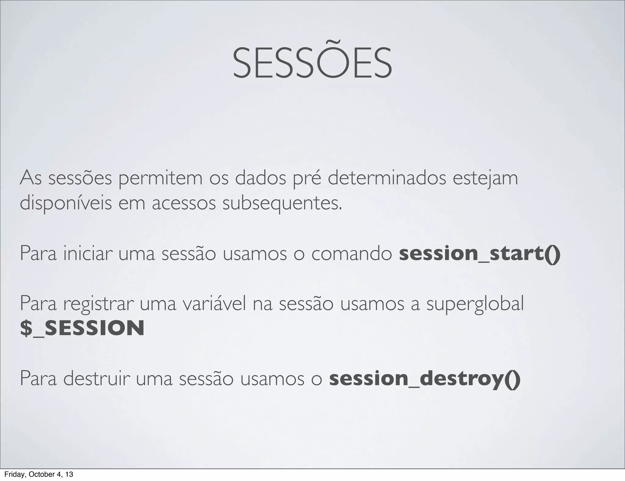 SESSÕES
As sessões permitem os dados pré determinados estejam
disponíveis em acessos subsequentes.
Para iniciar uma sessão usamos o comando session_start()
Para registrar uma variável na sessão usamos a superglobal
$_SESSION
Para destruir uma sessão usamos o session_destroy()

Friday, October 4, 13

 