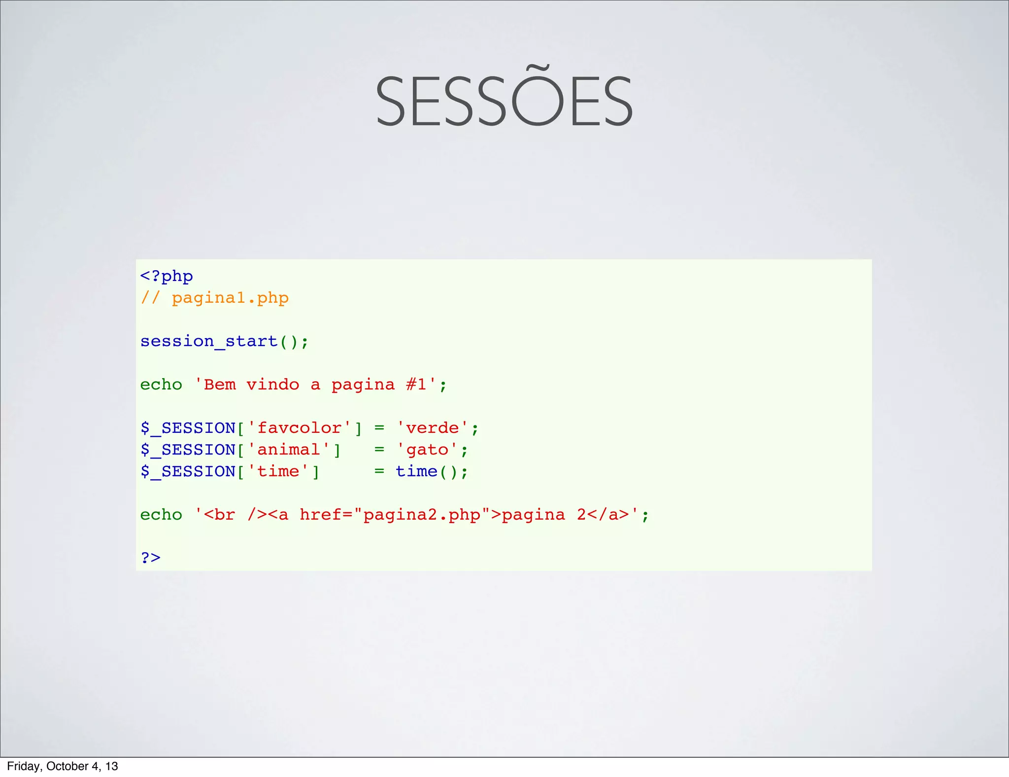 SESSÕES
<?php
// pagina1.php
session_start();
echo 'Bem vindo a pagina #1';
$_SESSION['favcolor'] = 'verde';
$_SESSION['animal']   = 'gato';
$_SESSION['time']     = time();
echo '<br /><a href="pagina2.php">pagina 2</a>';
?>

Friday, October 4, 13

 