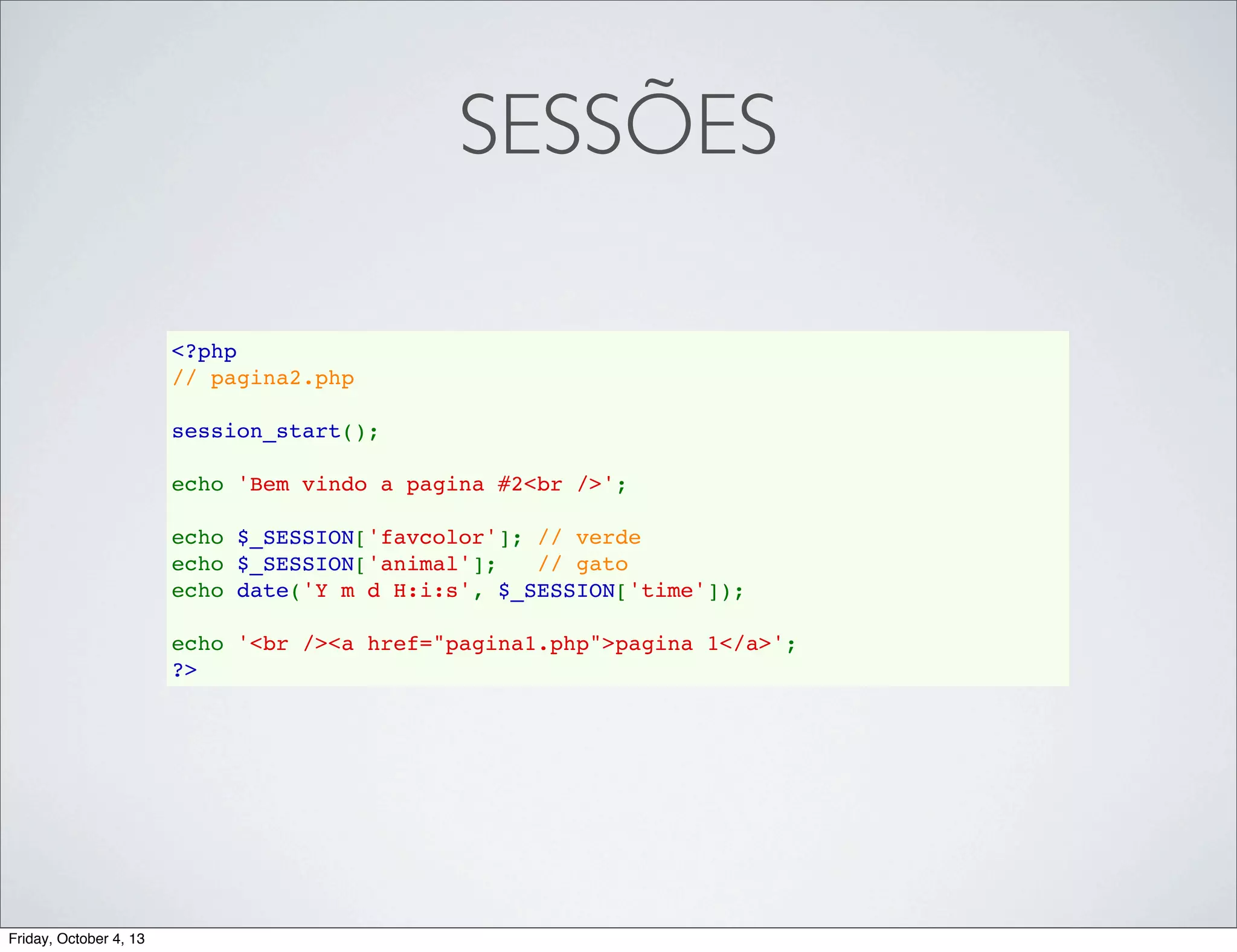 SESSÕES
<?php
// pagina2.php
session_start();
echo 'Bem vindo a pagina #2<br />';
echo $_SESSION['favcolor']; // verde
echo $_SESSION['animal'];   // gato
echo date('Y m d H:i:s', $_SESSION['time']);
echo '<br /><a href="pagina1.php">pagina 1</a>';
?>

Friday, October 4, 13

 