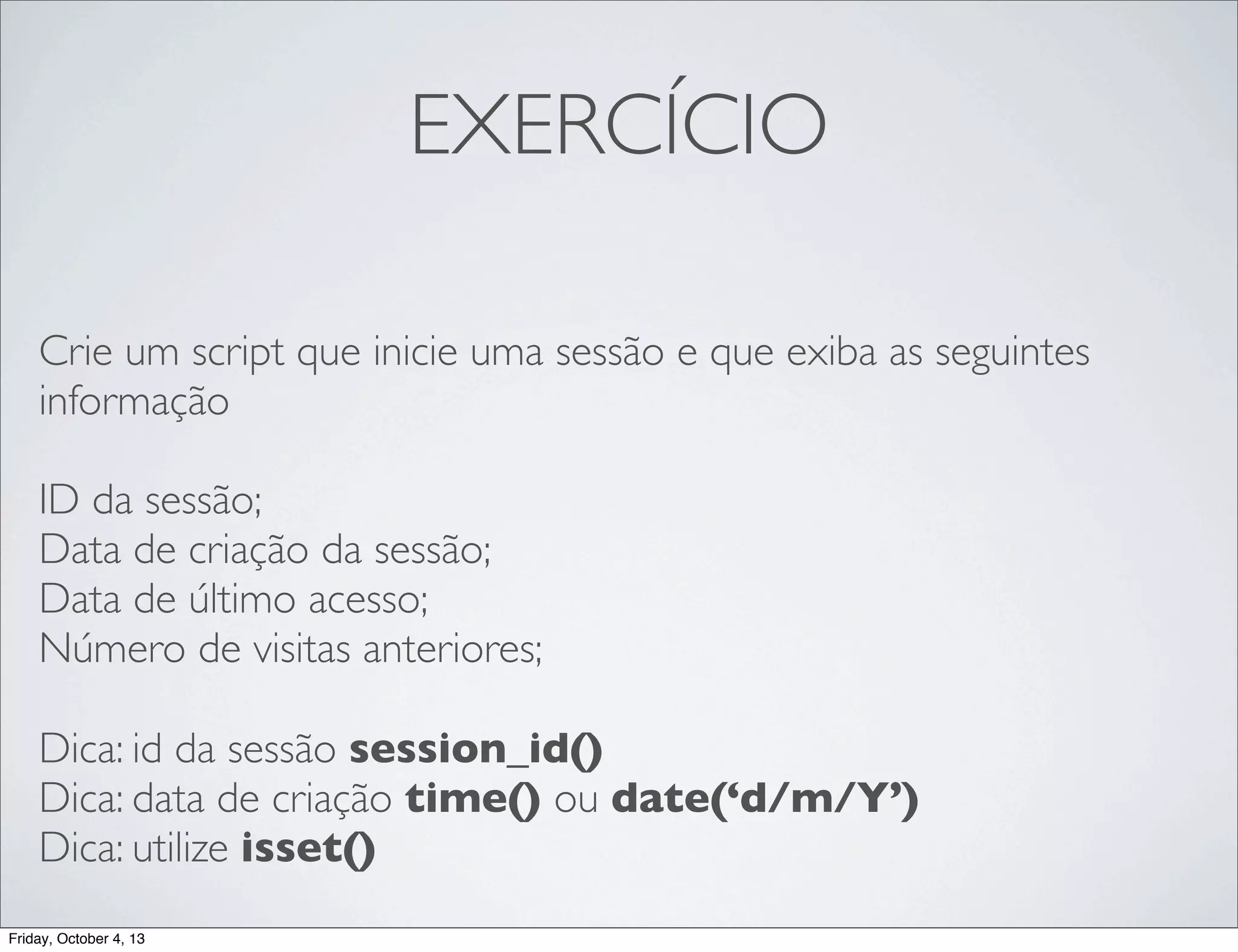 EXERCÍCIO
Crie um script que inicie uma sessão e que exiba as seguintes
informação
ID da sessão;
Data de criação da sessão;
Data de último acesso;
Número de visitas anteriores;
Dica: id da sessão session_id()
Dica: data de criação time() ou date(‘d/m/Y’)
Dica: utilize isset()
Friday, October 4, 13

 