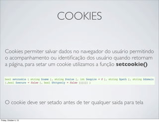 COOKIES
Cookies permiter salvar dados no navegador do usuário permitindo
o acompanhamento ou identiﬁcação dos usuário quando retornam
a página, para setar um cookie utilizamos a função setcookie()
bool setcookie ( string $name [, string $value [, int $expire = 0 [, string $path [, string $domain
[,bool $secure = false [, bool $httponly = false ]]]]]] )

O cookie deve ser setado antes de ter qualquer saida para tela

Friday, October 4, 13

 