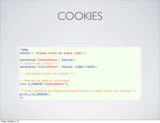 COOKIES
<?php
$value = 'alguma coisa de algum lugar';
setcookie("CookieTeste", $value);
/* expira em 1 hora */
setcookie("CookieTeste", $value, time()+3600);  
/* Imprimindo valor do cookie */
// Mostra um cookie individual
echo $_COOKIE["CookieTeste"];
/* Outra maneira de depurar(debug)/testar é vendo todos os cookies */
print_r($_COOKIE);
?>

Friday, October 4, 13

 