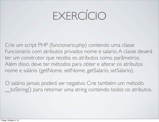 EXERCÍCIO
Crie um script PHP (funcionario.php) contendo uma classe
Funcionario com atributos privados nome e salario. A classe deverá
ter um construtor que receba os atributos como parâmetros.
Além disso, deve ter métodos para obter e alterar os atributos
nome e salário (getNome, setNome, getSalario, setSalario).
O salário jamais poderá ser negativo. Crie também um método
__toString() para retornar uma string contendo todos os atributos.

Friday, October 4, 13

 