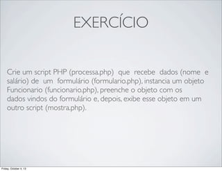 EXERCÍCIO
Crie um script PHP (processa.php) que recebe dados (nome e
salário) de um formulário (formulario.php), instancia um objeto
Funcionario (funcionario.php), preenche o objeto com os
dados vindos do formulário e, depois, exibe esse objeto em um
outro script (mostra.php).

Friday, October 4, 13

 