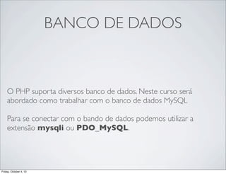 BANCO DE DADOS

O PHP suporta diversos banco de dados. Neste curso será
abordado como trabalhar com o banco de dados MySQL
Para se conectar com o bando de dados podemos utilizar a
extensão mysqli ou PDO_MySQL.

Friday, October 4, 13

 