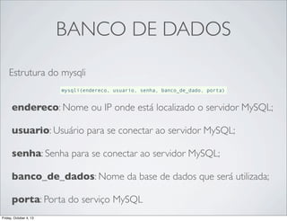 BANCO DE DADOS
Estrutura do mysqli
mysqli(endereco, usuario, senha, banco_de_dado, porta)

endereco: Nome ou IP onde está localizado o servidor MySQL;
usuario: Usuário para se conectar ao servidor MySQL;
senha: Senha para se conectar ao servidor MySQL;
banco_de_dados: Nome da base de dados que será utilizada;
porta: Porta do serviço MySQL
Friday, October 4, 13

 