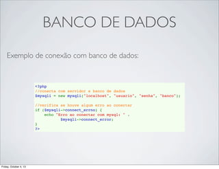 BANCO DE DADOS
Exemplo de conexão com banco de dados:

<?php
//conecta com servidor e banco de dados
$mysqli = new mysqli("localhost", "usuario", "senha", "banco");
//verifica se houve algum erro ao conectar
if ($mysqli->connect_errno) {
    echo "Erro ao conectar com mysql: " . 
$mysqli->connect_error;
}
?>

Friday, October 4, 13

 