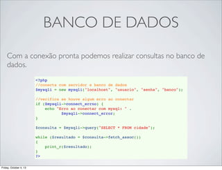 BANCO DE DADOS
Com a conexão pronta podemos realizar consultas no banco de
dados.
<?php
//conecta com servidor e banco de dados
$mysqli = new mysqli("localhost", "usuario", "senha", "banco");
//verifica se houve algum erro ao conectar
if ($mysqli->connect_errno) {
    echo "Erro ao conectar com mysql: " . 
$mysqli->connect_error;
}
$consulta = $mysqli->query("SELECT * FROM cidade");
while ($resultado = $consulta->fetch_assoc())
{
print_r($resultado);
}
?>
Friday, October 4, 13

 