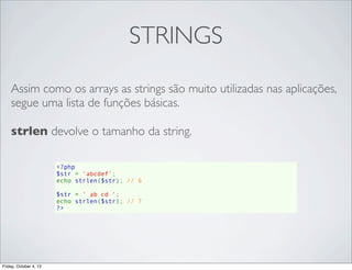 STRINGS
Assim como os arrays as strings são muito utilizadas nas aplicações,
segue uma lista de funções básicas.
strlen devolve o tamanho da string.
<?php
$str = 'abcdef';
echo strlen($str); // 6
$str = ' ab cd ';
echo strlen($str); // 7
?>

Friday, October 4, 13

 