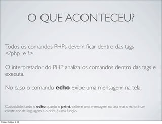 O QUE ACONTECEU?
Todos os comandos PHPs devem ﬁcar dentro das tags
<?php e ?>
O interpretador do PHP analiza os comandos dentro das tags e
executa.
No caso o comando echo exibe uma mensagem na tela.
Cusiosidade: tanto o echo quanto o print exibem uma mensagem na tela mas o echo é um
construtor de linguagem e o print é uma função.
Friday, October 4, 13

 