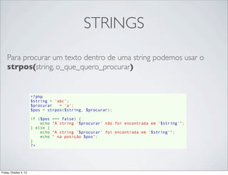 STRINGS
Para procurar um texto dentro de uma string podemos usar o
strpos(string, o_que_quero_procurar)

<?php
$string = 'abc';
$procurar   = 'a';
$pos = strpos($string, $procurar);
if ($pos === false) {
    echo "A string '$procurar' não foi encontrada em '$string'";
} else {
    echo "A string '$procurar' foi encontrada em '$string'";
    echo " na posição $pos";
}
?>

Friday, October 4, 13

 