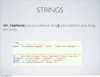STRINGS
str_replace(procurar, substituir, string) para substituir uma string
por outra

<?php
// Retorna: <body text='black'>
$body = str_replace("%body%", "black", "<body text='%body%'>");

// Retorna: Você deveria comer pizza, cerveja e sorvete todo dia
$f  = "Você deveria comer frutas, vegetais e fibras todo dia.";
$saudavel = array("frutas", "vegetais", "fibras");
$yummy   = array("pizza", "cerveja", "sorvete");
$body = str_replace($saudavel, $yummy, $f);
?

Friday, October 4, 13

 