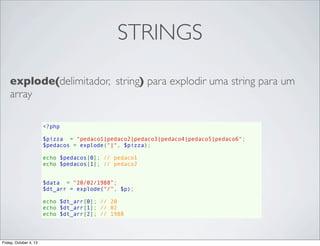 STRINGS
explode(delimitador, string) para explodir uma string para um
array
<?php
$pizza  = "pedaco1|pedaco2|pedaco3|pedaco4|pedaco5|pedaco6";
$pedacos = explode("|", $pizza);
echo $pedacos[0]; // pedaco1
echo $pedacos[1]; // pedaco2
$data  = "20/02/1988”;
$dt_arr = explode("/", $p);
echo $dt_arr[0]; // 20
echo $dt_arr[1]; // 02
echo $dt_arr[2]; // 1988

Friday, October 4, 13

 