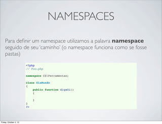 NAMESPACES
Para deﬁnir um namespace utilizamos a palavra namespace
seguido de seu ‘caminho’ (o namespace funciona como se fosse
pastas)
<?php
// Foo.php
namespace CSFerramentas;
class OlaMundo
{
public function digaOi()
{
}
}
?>

Friday, October 4, 13

 