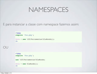 NAMESPACES
E para instanciar a classe com namespace fazemos assim:
<?php
require 'Foo.php';
$ola = new CSFerramentasOlaMundo();
?>

OU
<?php
require 'Foo.php';
use CSFerramentasOlaMundo;
$ola = new OlaMundo();
?>

Friday, October 4, 13

 