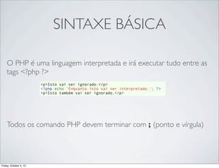 SINTAXE BÁSICA
O PHP é uma linguagem interpretada e irá executar tudo entre as
tags <?php ?>
<p>Isto vai ser ignorado.</p>
<?php echo 'Enquanto isto vai ser interpretado.'; ?>
<p>Isto também vai ser ignorado.</p>

Todos os comando PHP devem terminar com ; (ponto e vírgula)

Friday, October 4, 13

 