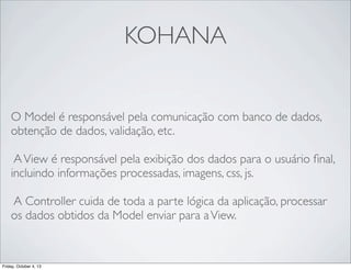 KOHANA
O Model é responsável pela comunicação com banco de dados,
obtenção de dados, validação, etc.
A View é responsável pela exibição dos dados para o usuário ﬁnal,
incluindo informações processadas, imagens, css, js.
A Controller cuida de toda a parte lógica da aplicação, processar
os dados obtidos da Model enviar para a View.

Friday, October 4, 13

 