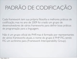 PADRÃO DE CODIFICAÇÃO
Cada framework tem sua própria ﬁlosoﬁa e melhores práticas de
codiﬁcação, mas no ano de 2009 foi criado um grupo de
desenvolvedores de vários frameworks para deﬁnir boas práticas
de programação para a linguagem.
Não é um grupo oﬁcial do PHP, mas é formado por representantes
de vários frameworks atuais, o nome do grupo é PHP-FIG, sendo
FIG um acrônimo para (Framework Interoperability Group).

Friday, October 4, 13

 