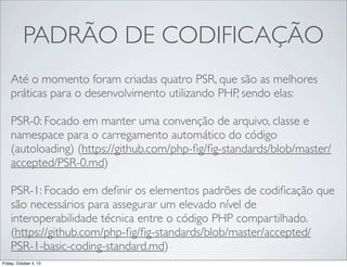 PADRÃO DE CODIFICAÇÃO
Até o momento foram criadas quatro PSR, que são as melhores
práticas para o desenvolvimento utilizando PHP, sendo elas:
PSR-0: Focado em manter uma convenção de arquivo, classe e
namespace para o carregamento automático do código
(autoloading) (https://github.com/php-ﬁg/ﬁg-standards/blob/master/
accepted/PSR-0.md)
PSR-1: Focado em deﬁnir os elementos padrões de codiﬁcação que
são necessários para assegurar um elevado nível de
interoperabilidade técnica entre o código PHP compartilhado.
(https://github.com/php-ﬁg/ﬁg-standards/blob/master/accepted/
PSR-1-basic-coding-standard.md)
Friday, October 4, 13

 