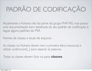 PADRÃO DE CODIFICAÇÃO
Atualmente o Kohana não faz parte do grupo PHP-FIG, mas possui
uma documentação bem detalhada do seu padrão de codiﬁcação e
segue alguns padrões do PSR.
Nomes de classes e locais de arquivos
As classes no Kohana devem tem a primeira letra maiuscula e
utilizar underscore(_) para separar as palavras.
Todas as classes devem ﬁcar na pasta classes.

Friday, October 4, 13

 