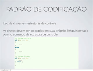 PADRÃO DE CODIFICAÇÃO
Uso de chaves em estruturas de controle
As chaves devem ser colocados em suas próprias linhas, indentado
com o comando da estrutura de controle.
// Forma correta
if ($a === $b)
{
...
}
else
{
...
}
// forma errada
if ($a === $b) {
...
} else {
...
}
Friday, October 4, 13

 