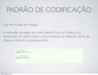 PADRÃO DE CODIFICAÇÃO
Uso de chaves em classes
A excessão da regra de como devem ﬁcar as chaves é na
declaração da classe onde a chave começa ao lado do nome da
classe e não em sua própria linha.
// Correto
class Abacate {
// Incorreto
class Abacate
{

Friday, October 4, 13

 