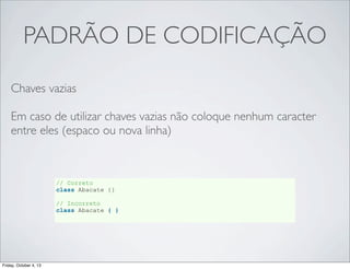 PADRÃO DE CODIFICAÇÃO
Chaves vazias
Em caso de utilizar chaves vazias não coloque nenhum caracter
entre eles (espaco ou nova linha)

// Correto
class Abacate {}
// Incorreto
class Abacate { }

Friday, October 4, 13

 