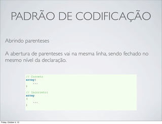 PADRÃO DE CODIFICAÇÃO
Abrindo parenteses
A abertura de parenteses vai na mesma linha, sendo fechado no
mesmo nível da declaração.
// Correto
array(
...
)
// Incorreto:
array
(
...
)

Friday, October 4, 13

 