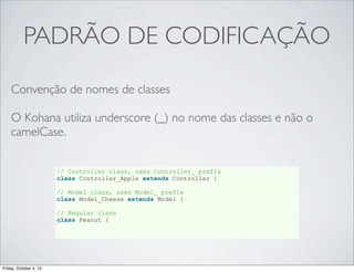 PADRÃO DE CODIFICAÇÃO
Convenção de nomes de classes
O Kohana utiliza underscore (_) no nome das classes e não o
camelCase.
// Controller class, uses Controller_ prefix
class Controller_Apple extends Controller {
// Model class, uses Model_ prefix
class Model_Cheese extends Model {
// Regular class
class Peanut {

Friday, October 4, 13

 