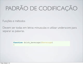 PADRÃO DE CODIFICAÇÃO
Funções e métodos
Devem ser todas em letras minusculas e utilizar underscore para
separar as palavras.

function drink_beverage($beverage)
{

Friday, October 4, 13

 